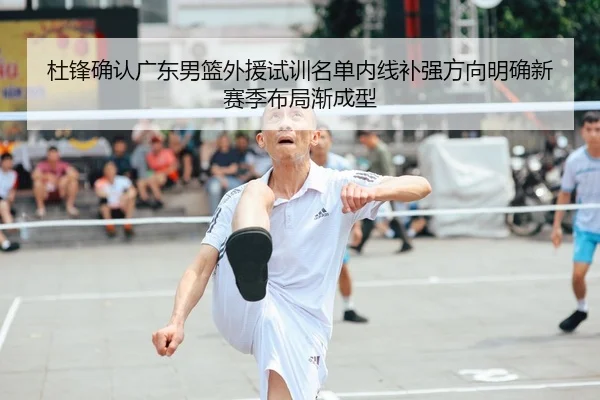 杜锋确认广东男篮外援试训名单内线补强方向明确新赛季布局渐成型