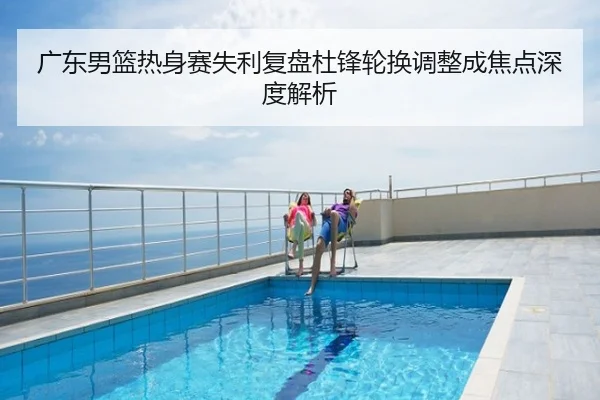 广东男篮热身赛失利复盘杜锋轮换调整成焦点深度解析